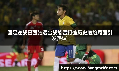 国足迎战巴西张远出战能否打破历史尴尬局面引发热议